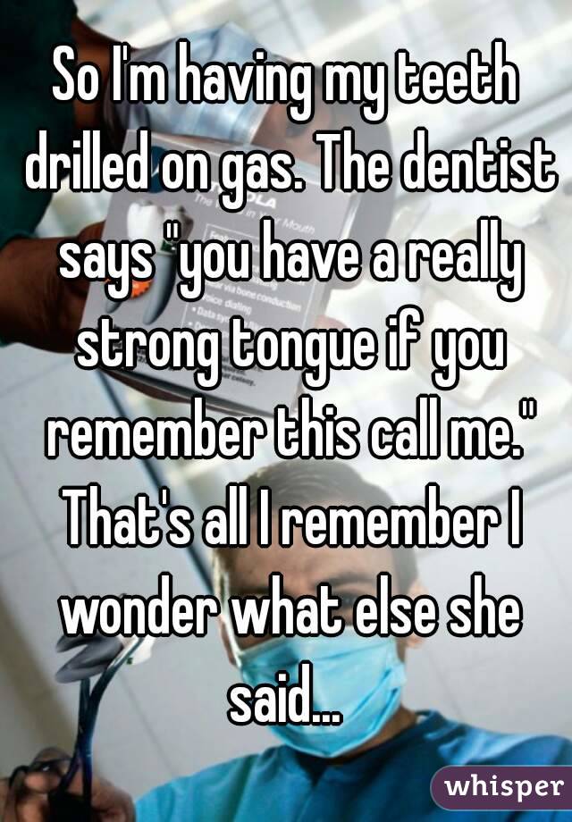 So I'm having my teeth drilled on gas. The dentist says "you have a really strong tongue if you remember this call me." That's all I remember I wonder what else she said... 