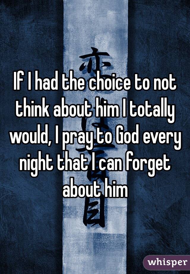 If I had the choice to not think about him I totally would, I pray to God every night that I can forget about him