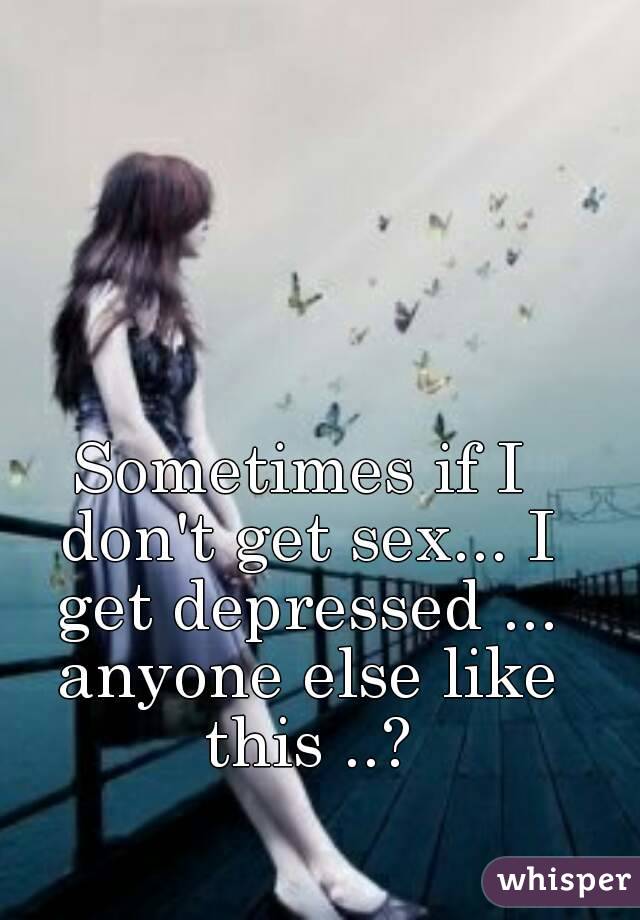 Sometimes if I don't get sex... I get depressed ... anyone else like this ..?