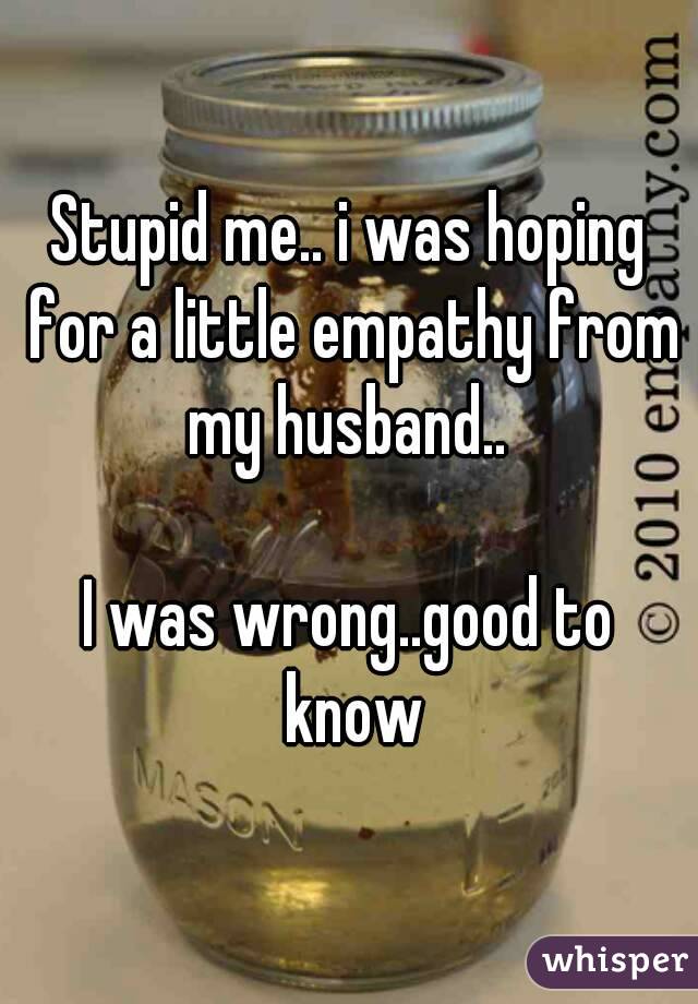 Stupid me.. i was hoping for a little empathy from my husband.. 

I was wrong..good to know