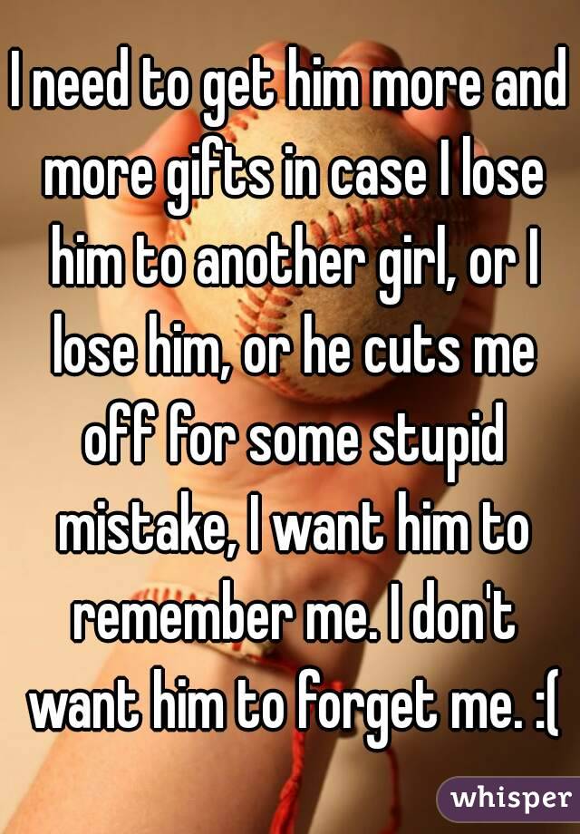 I need to get him more and more gifts in case I lose him to another girl, or I lose him, or he cuts me off for some stupid mistake, I want him to remember me. I don't want him to forget me. :(