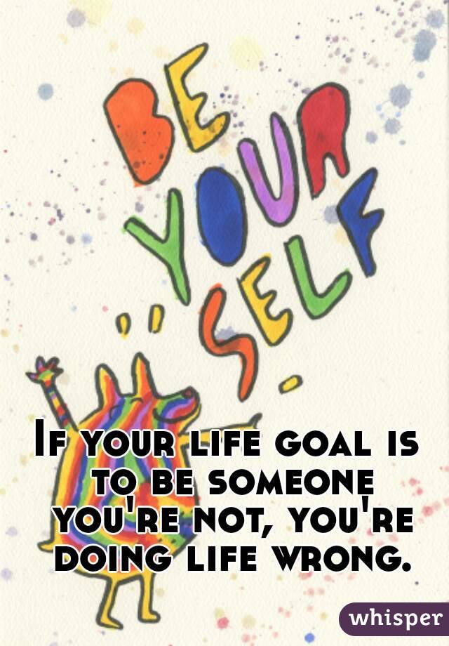 If your life goal is to be someone you're not, you're doing life wrong.