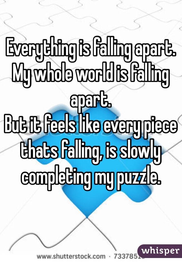 Everything is falling apart.
My whole world is falling apart.
But it feels like every piece thats falling, is slowly completing my puzzle.