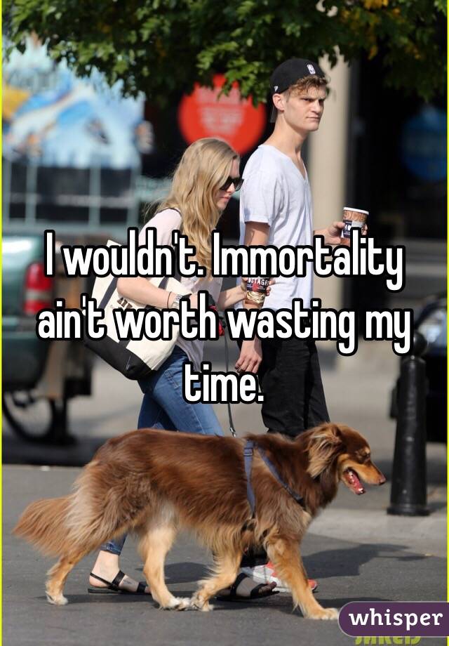 I wouldn't. Immortality ain't worth wasting my time.