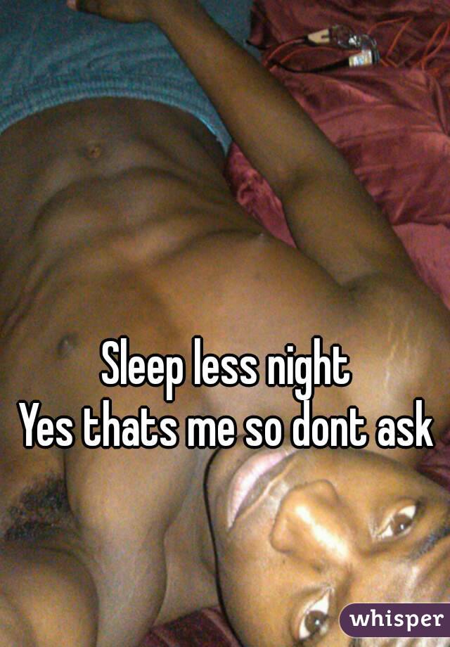 Sleep less night
Yes thats me so dont ask
