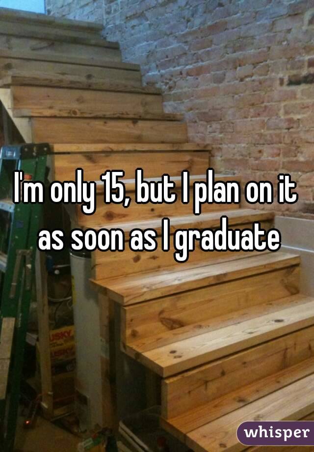 I'm only 15, but I plan on it as soon as I graduate