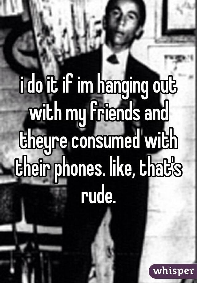i do it if im hanging out with my friends and theyre consumed with their phones. like, that's rude.
