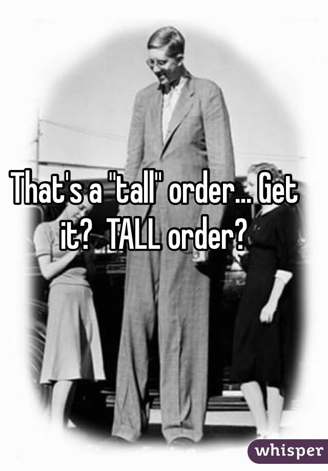 That's a "tall" order... Get it?  TALL order?