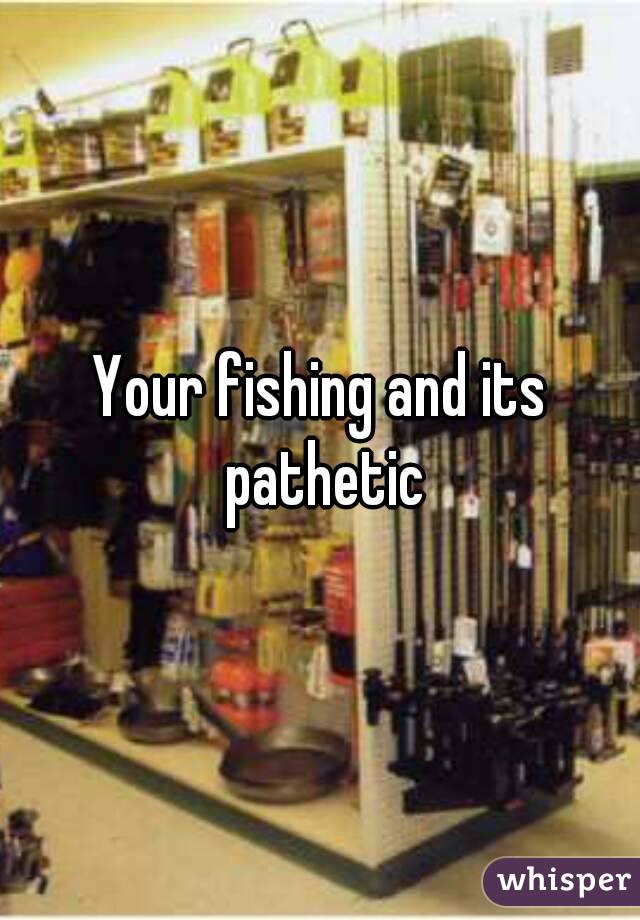 Your fishing and its pathetic