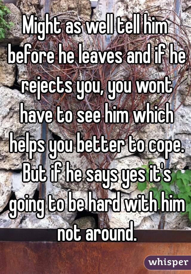 Might as well tell him before he leaves and if he rejects you, you wont have to see him which helps you better to cope. But if he says yes it's going to be hard with him not around.