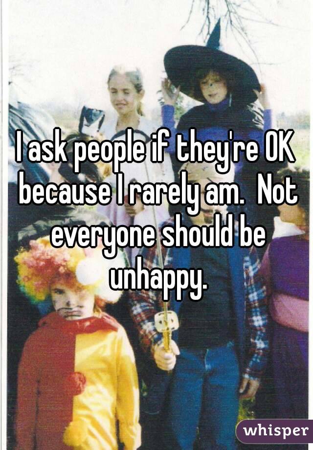 I ask people if they're OK because I rarely am.  Not everyone should be unhappy.