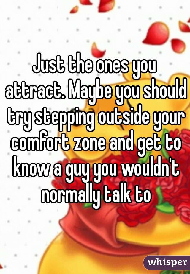Just the ones you attract. Maybe you should try stepping outside your comfort zone and get to know a guy you wouldn't normally talk to