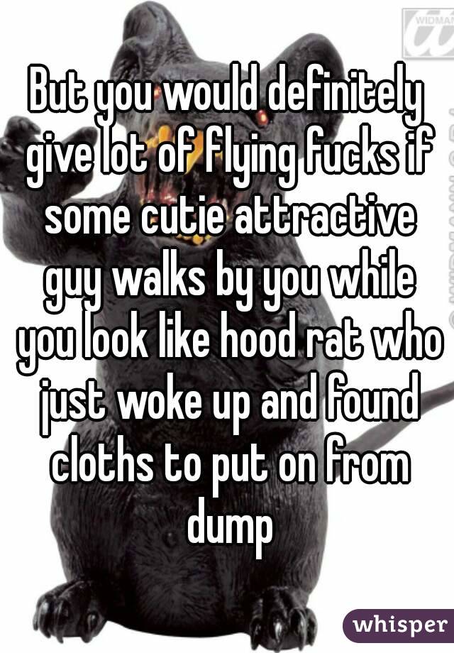 But you would definitely give lot of flying fucks if some cutie attractive guy walks by you while you look like hood rat who just woke up and found cloths to put on from dump