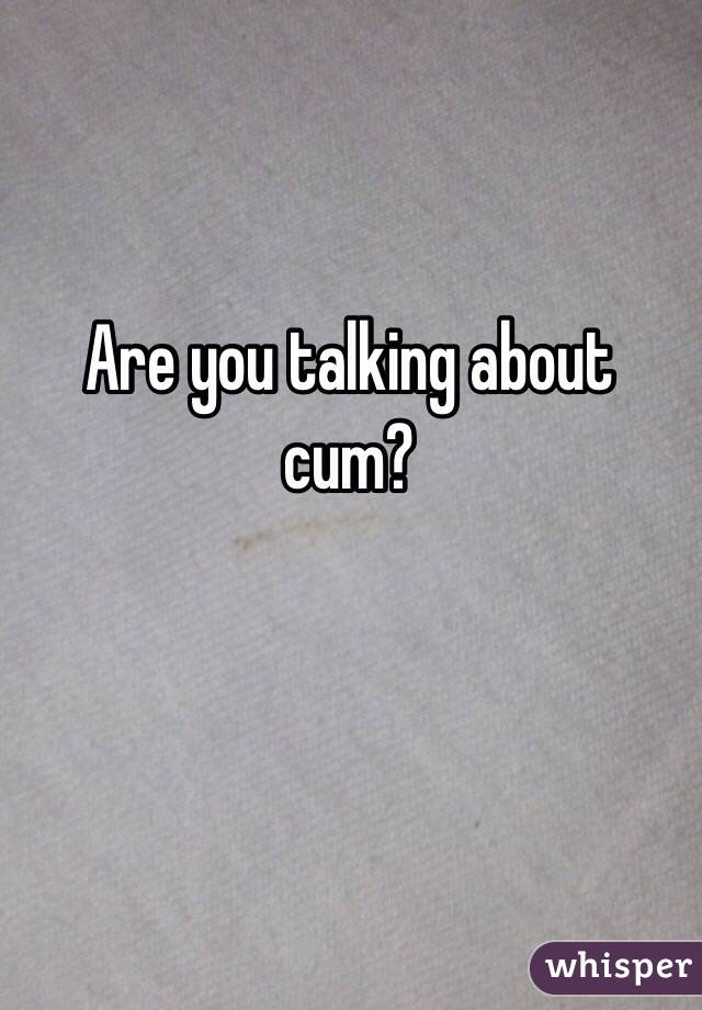 Are you talking about cum?
