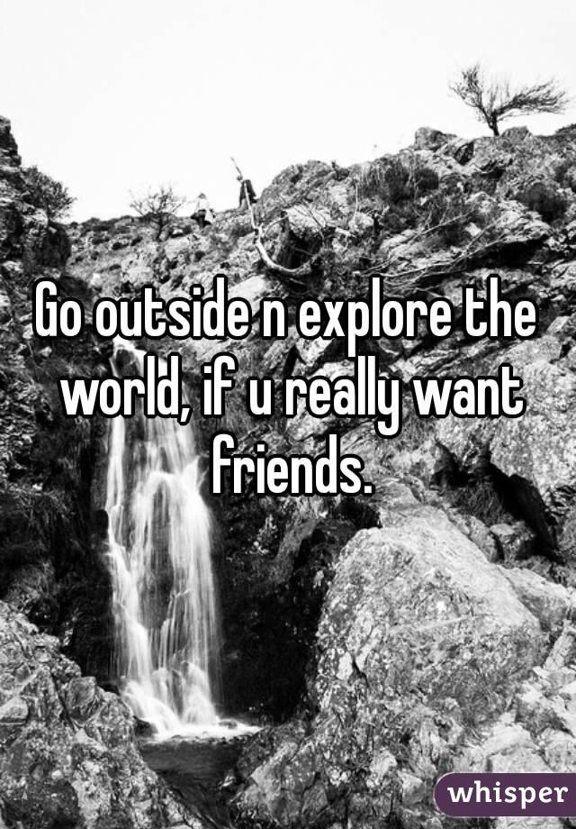 Go outside n explore the world, if u really want friends.