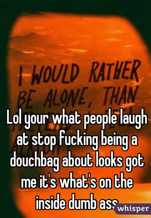 Lol your what people laugh at stop fucking being a douchbag about looks got me it's what's on the inside dumb ass 