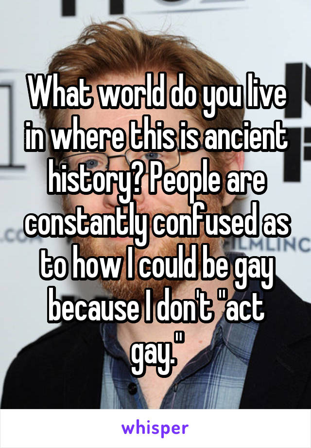 What world do you live in where this is ancient history? People are constantly confused as to how I could be gay because I don't "act gay."