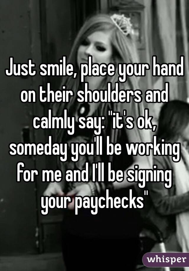 Just smile, place your hand on their shoulders and calmly say: "it's ok, someday you'll be working for me and I'll be signing your paychecks"