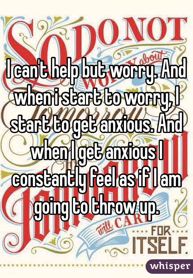 I can't help but worry. And when i start to worry, I start to get anxious. And when I get anxious I constantly feel as if I am going to throw up.