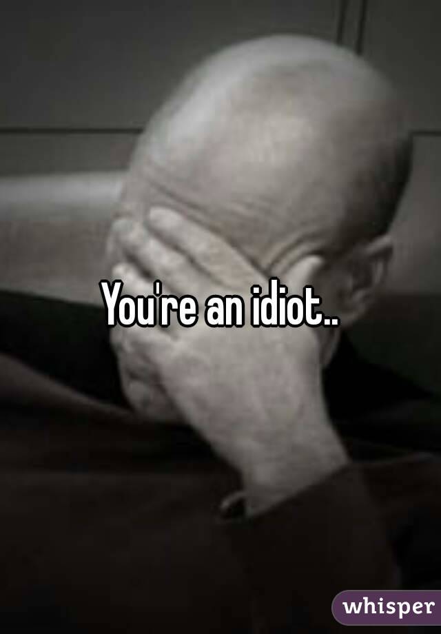 You're an idiot..