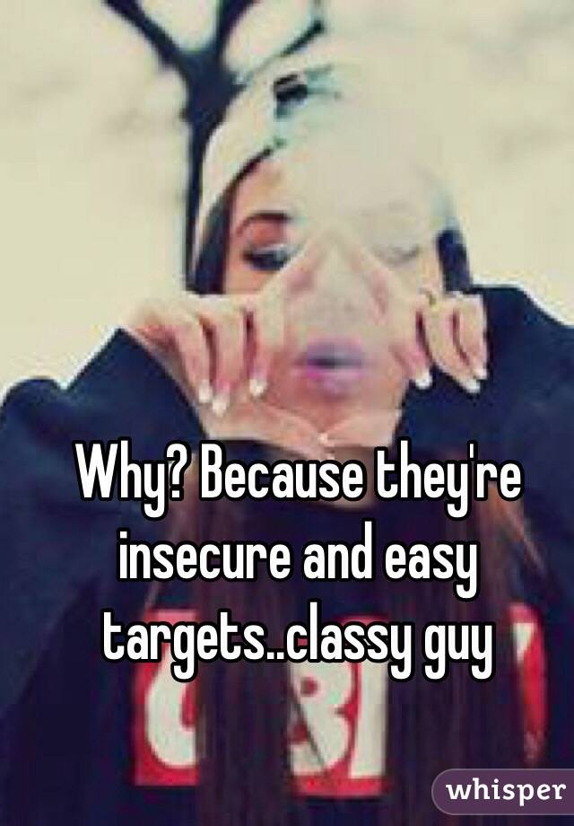 Why? Because they're insecure and easy targets..classy guy 