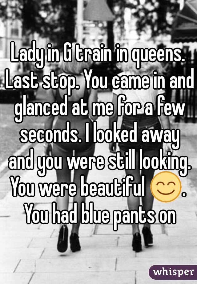 Lady in G train in queens. Last stop. You came in and glanced at me for a few seconds. I looked away and you were still looking. You were beautiful 😊.  You had blue pants on