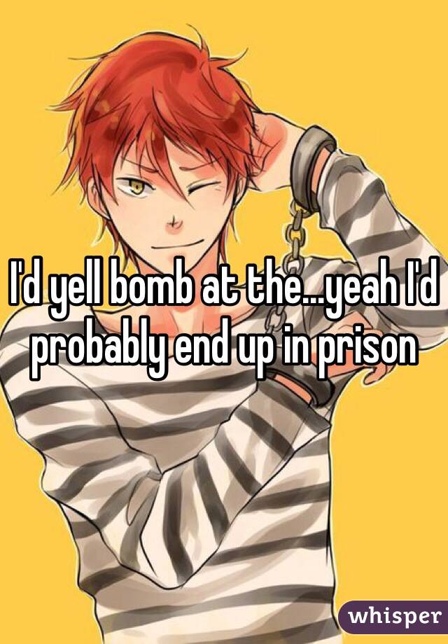 I'd yell bomb at the...yeah I'd probably end up in prison