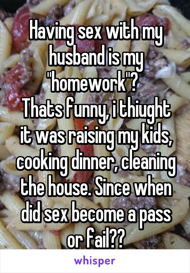 Having sex with my husband is my "homework"?  
Thats funny, i thiught it was raising my kids, cooking dinner, cleaning the house. Since when did sex become a pass or fail??