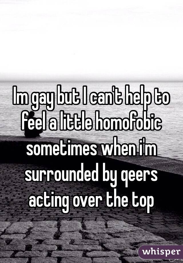 Im gay but I can't help to feel a little homofobic sometimes when i'm surrounded by qeers acting over the top 