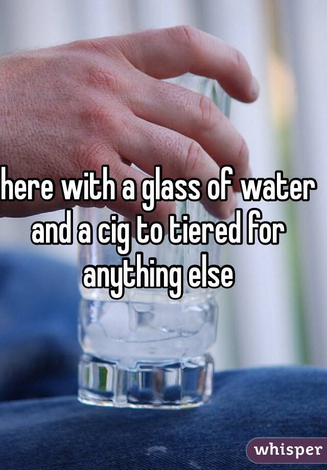 here with a glass of water and a cig to tiered for anything else