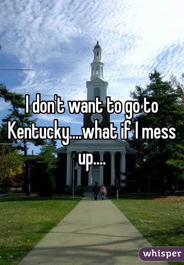 I don't want to go to Kentucky....what if I mess up....