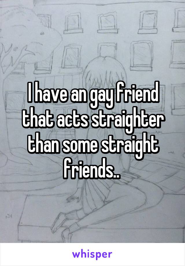 I have an gay friend that acts straighter than some straight friends.. 