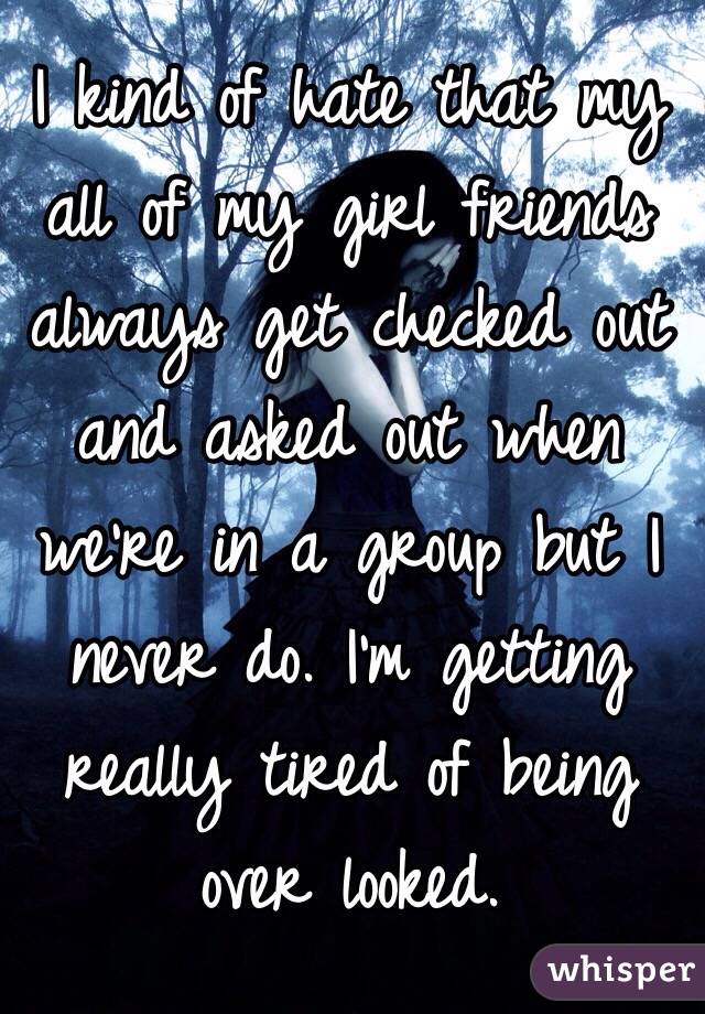 I kind of hate that my all of my girl friends always get checked out and asked out when we're in a group but I never do. I'm getting really tired of being over looked. 