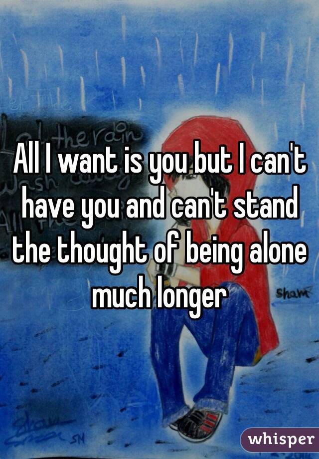 All I want is you but I can't have you and can't stand the thought of being alone much longer