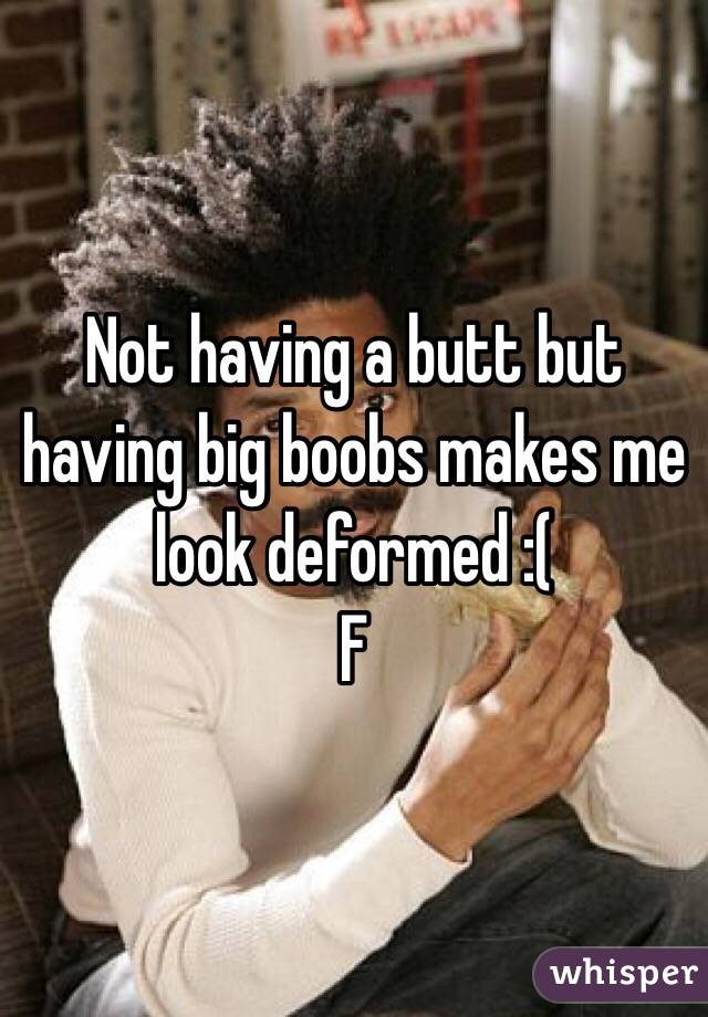 Not having a butt but having big boobs makes me look deformed :( 
F 