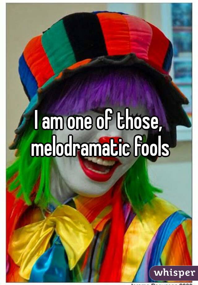 I am one of those, melodramatic fools