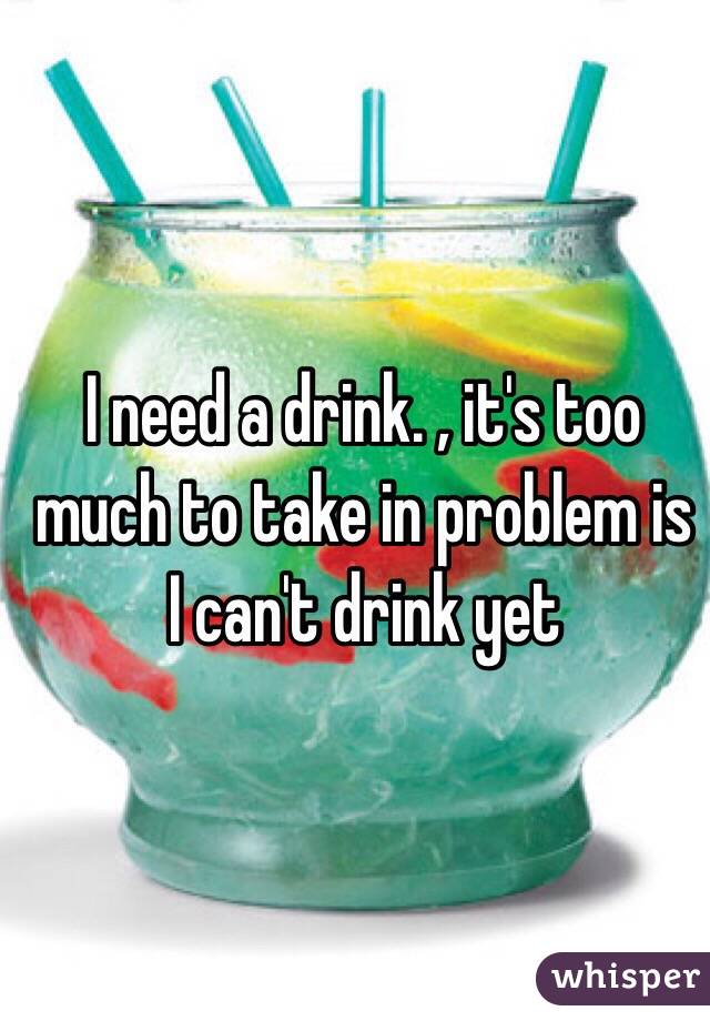 I need a drink. , it's too much to take in problem is I can't drink yet