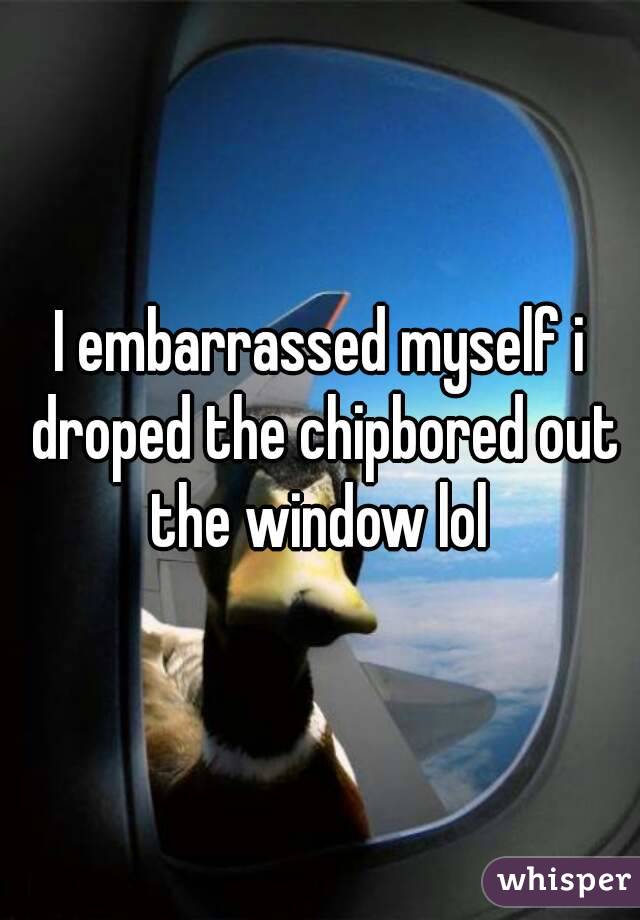 I embarrassed myself i droped the chipbored out the window lol 