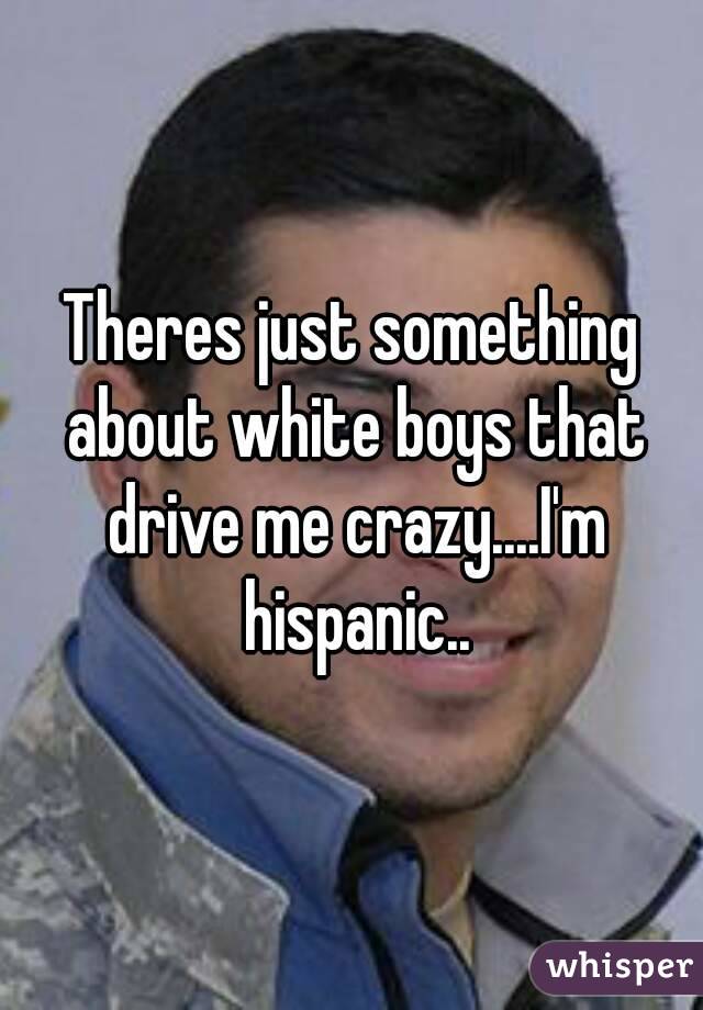 Theres just something about white boys that drive me crazy....I'm hispanic..