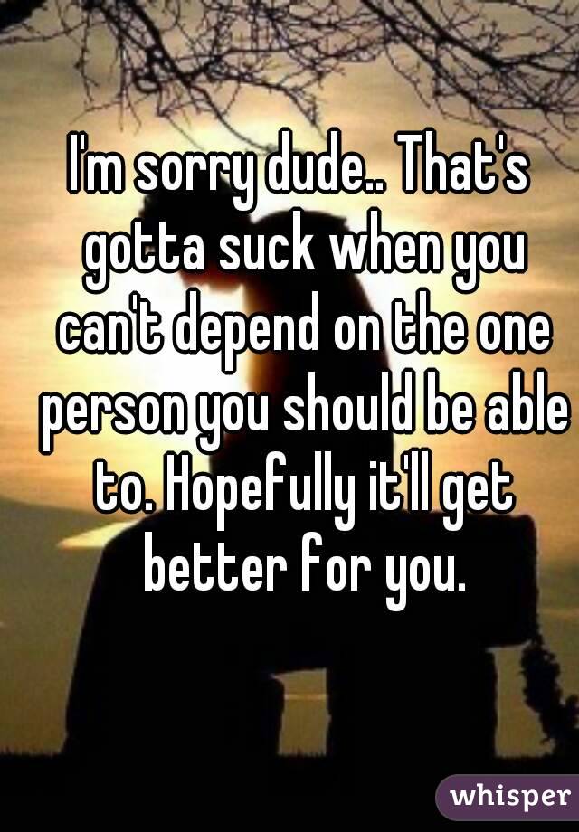 I'm sorry dude.. That's gotta suck when you can't depend on the one person you should be able to. Hopefully it'll get better for you.