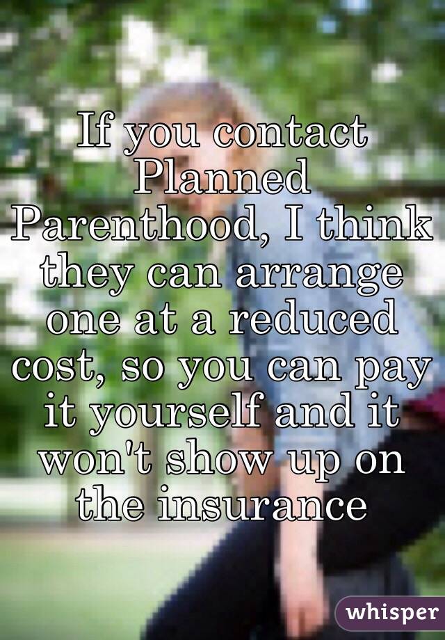 If you contact Planned Parenthood, I think they can arrange one at a reduced cost, so you can pay it yourself and it won't show up on the insurance