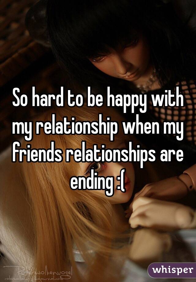 So hard to be happy with my relationship when my friends relationships are ending :(