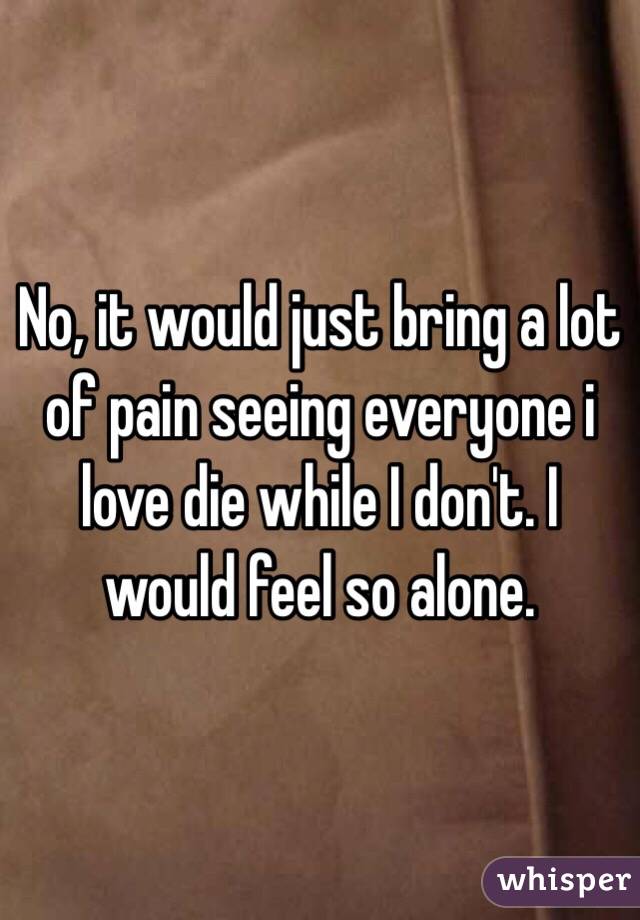 No, it would just bring a lot of pain seeing everyone i love die while I don't. I would feel so alone.
