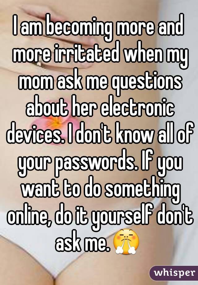 I am becoming more and more irritated when my mom ask me questions about her electronic devices. I don't know all of your passwords. If you want to do something online, do it yourself don't ask me.😤 