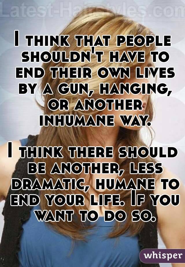 I think that people shouldn't have to end their own lives by a gun, hanging, or another inhumane way.

I think there should be another, less dramatic, humane to end your life. If you want to do so.