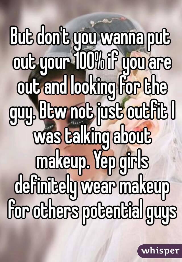 But don't you wanna put out your 100% if you are out and looking for the guy. Btw not just outfit I was talking about makeup. Yep girls definitely wear makeup for others potential guys