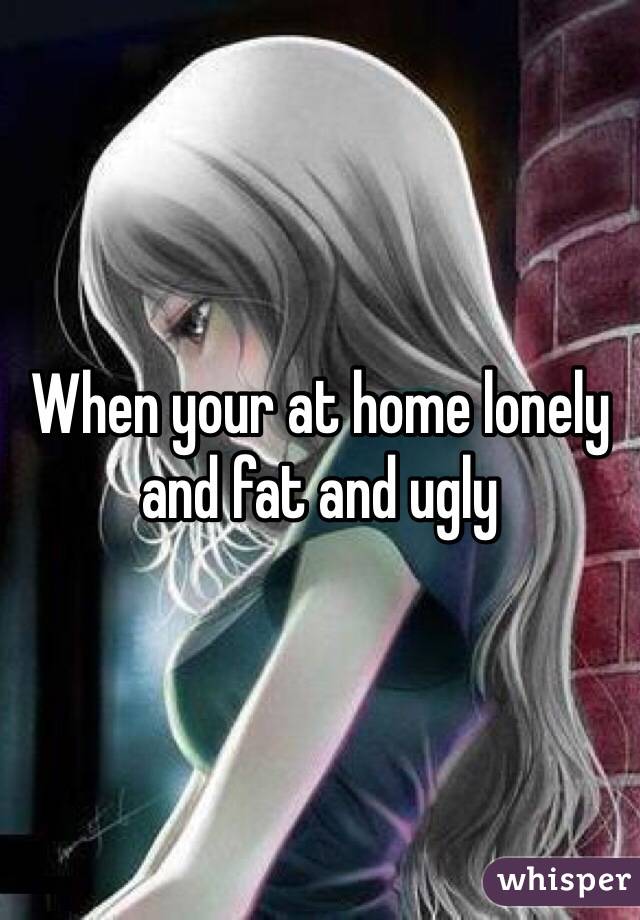 When your at home lonely and fat and ugly 