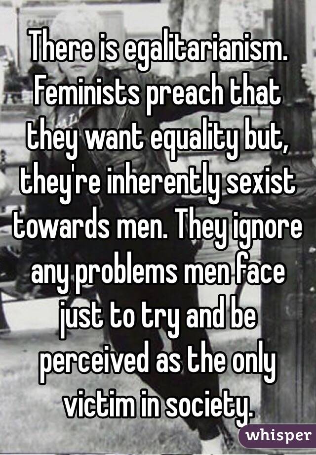 There is egalitarianism. Feminists preach that they want equality but, they're inherently sexist towards men. They ignore any problems men face just to try and be perceived as the only victim in society. 