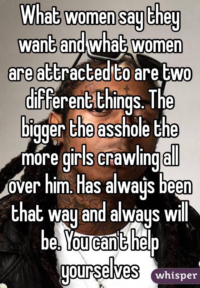 What women say they want and what women are attracted to are two different things. The bigger the asshole the more girls crawling all over him. Has always been that way and always will be. You can't help yourselves