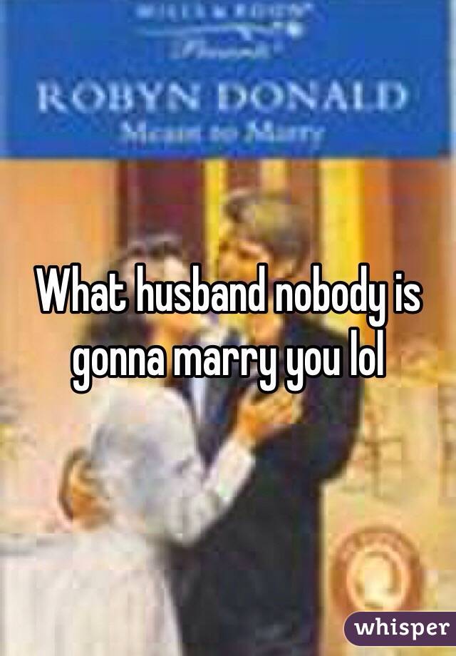 What husband nobody is gonna marry you lol 